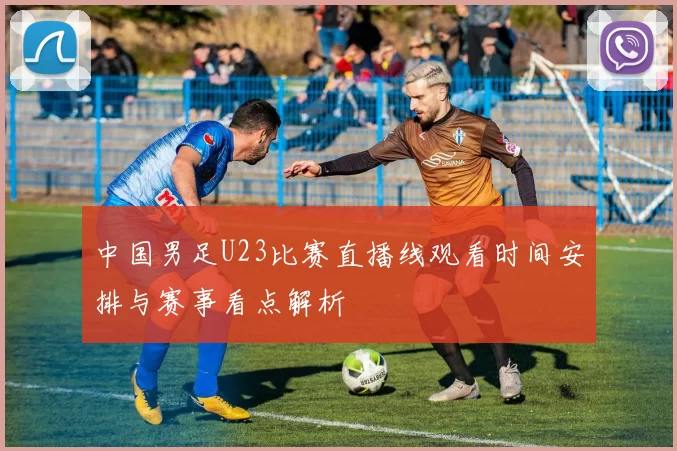 中国男足U23比赛直播线观看时间安排与赛事看点解析