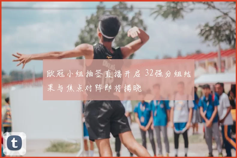 欧冠小组抽签直播开启 32强分组结果与焦点对阵即将揭晓