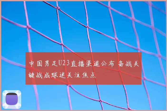 中国男足U23直播渠道公布 备战关键战成球迷关注焦点