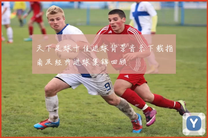 天下足球十佳进球背景音乐下载指南及经典进球集锦回顾
