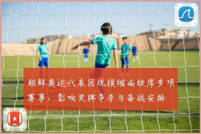 朝鲜奥运代表团规模缩减缺席多项赛事，影响奖牌争夺与备战安排