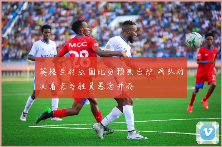 英格兰对法国比分预测出炉 两队对决看点与胜负悬念并存