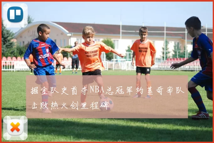 掘金队史首夺NBA总冠军约基奇率队击败热火创里程碑