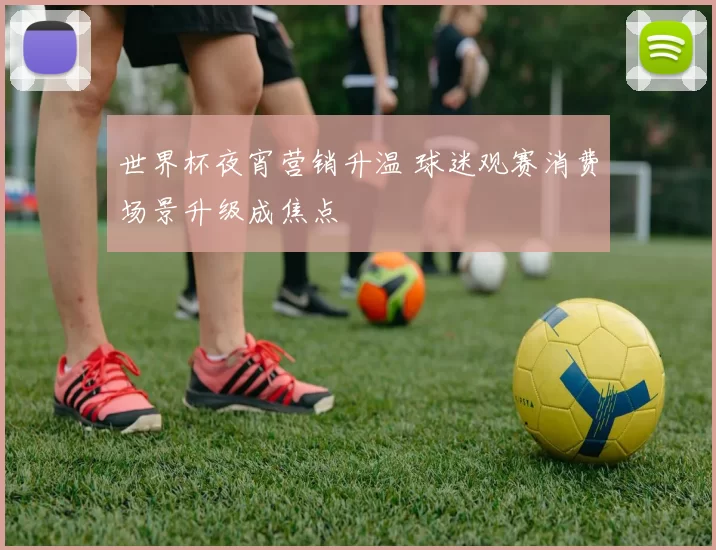 世界杯夜宵营销升温 球迷观赛消费场景升级成焦点