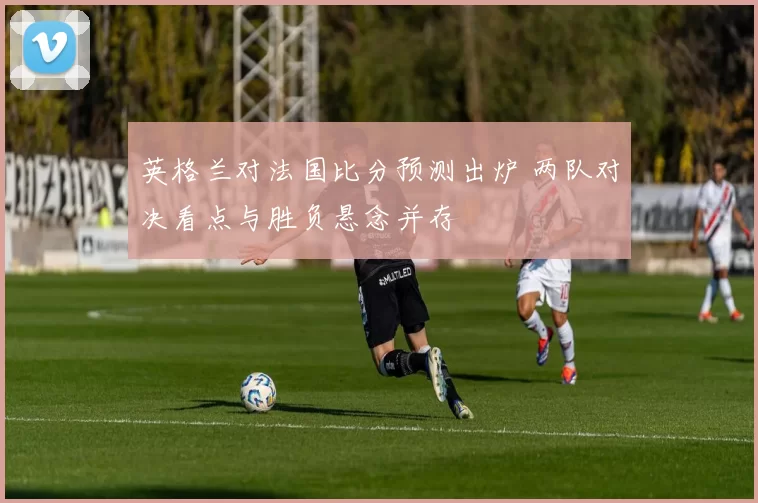 英格兰对法国比分预测出炉 两队对决看点与胜负悬念并存