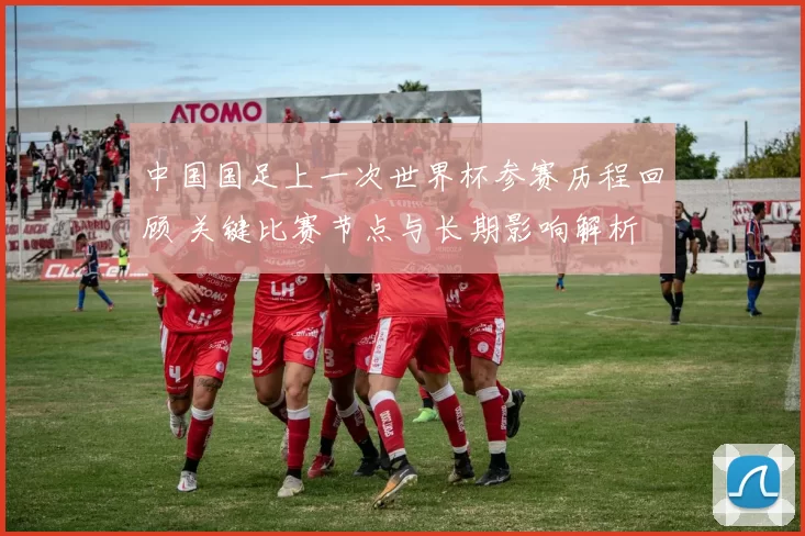 中国国足上一次世界杯参赛历程回顾 关键比赛节点与长期影响解析
