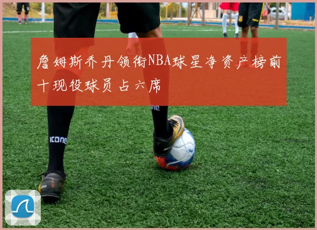 詹姆斯乔丹领衔NBA球星净资产榜前十现役球员占六席