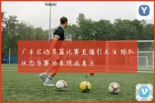 广东宏远男篮比赛直播引关注 球队状态与赛场表现成看点