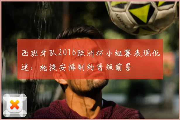 西班牙队2016欧洲杯小组赛表现低迷，轮换安排制约晋级前景