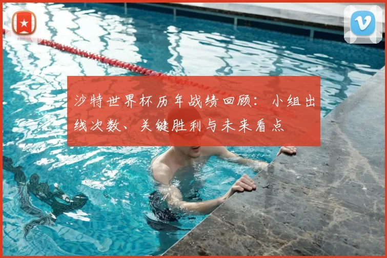 沙特世界杯历年战绩回顾：小组出线次数、关键胜利与未来看点