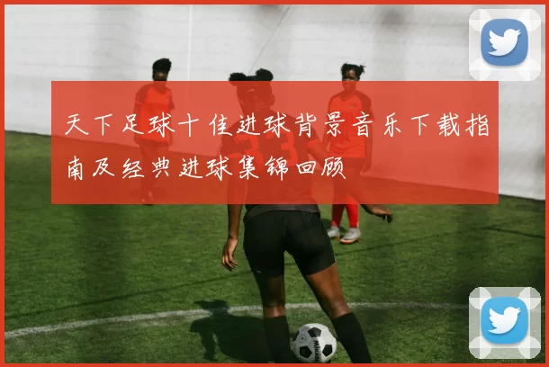 天下足球十佳进球背景音乐下载指南及经典进球集锦回顾