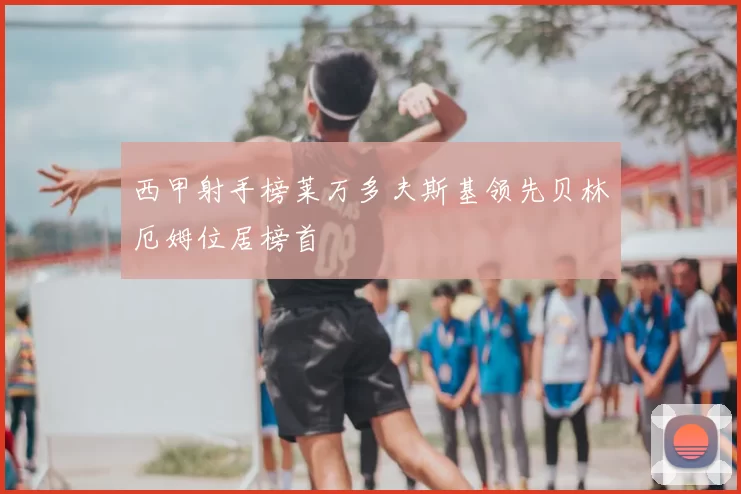 西甲射手榜莱万多夫斯基领先贝林厄姆位居榜首