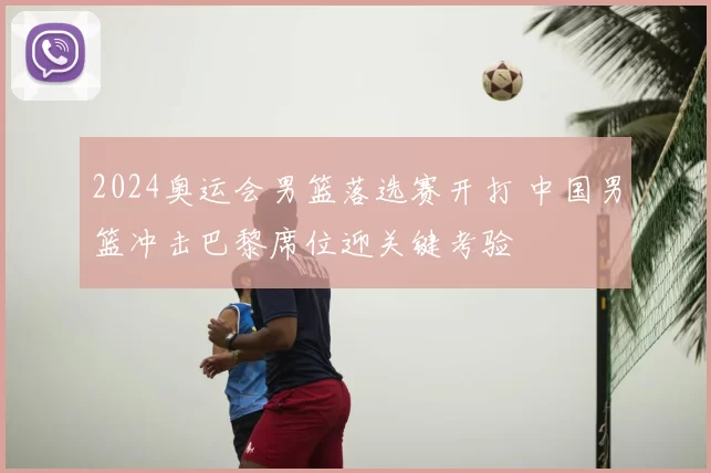 2024奥运会男篮落选赛开打 中国男篮冲击巴黎席位迎关键考验