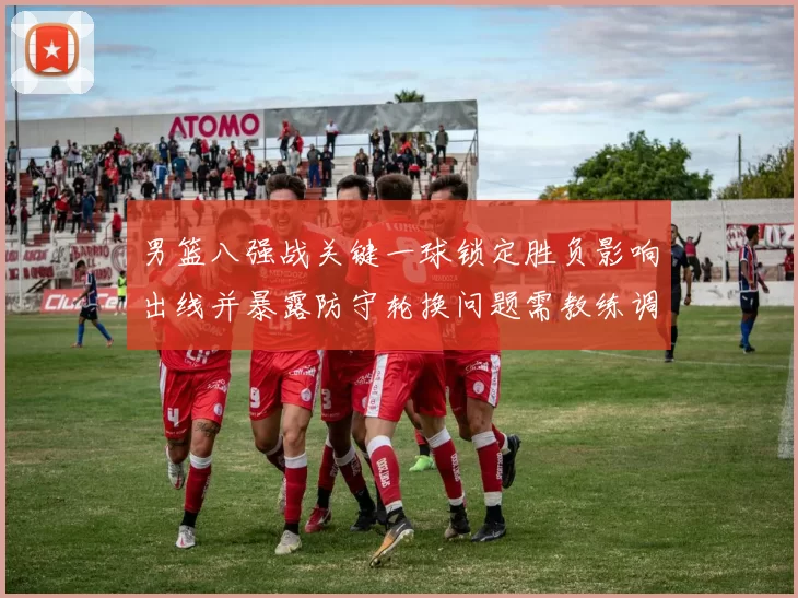 男篮八强战关键一球锁定胜负影响出线并暴露防守轮换问题需教练调整