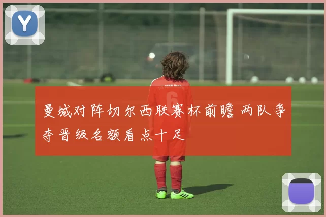 曼城对阵切尔西联赛杯前瞻 两队争夺晋级名额看点十足