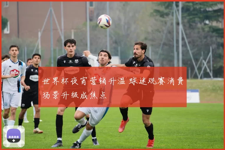 世界杯夜宵营销升温 球迷观赛消费场景升级成焦点