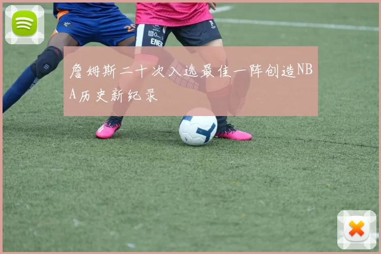 詹姆斯二十次入选最佳一阵创造NBA历史新纪录