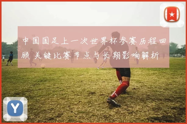 中国国足上一次世界杯参赛历程回顾 关键比赛节点与长期影响解析