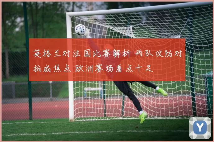 英格兰对法国比赛解析 两队攻防对抗成焦点 欧洲赛场看点十足