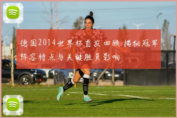 德国2014世界杯首发回顾 揭秘冠军阵容特点与关键胜负影响