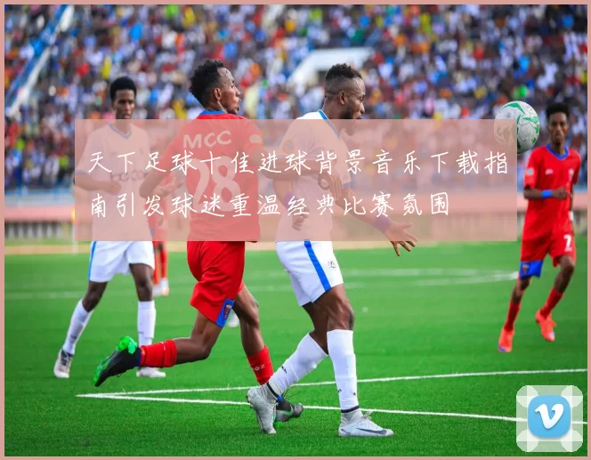 天下足球十佳进球背景音乐下载指南引发球迷重温经典比赛氛围