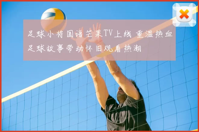 足球小将国语芒果TV上线 重温热血足球故事带动怀旧观看热潮