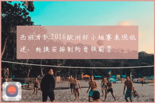 西班牙队2016欧洲杯小组赛表现低迷，轮换安排制约晋级前景