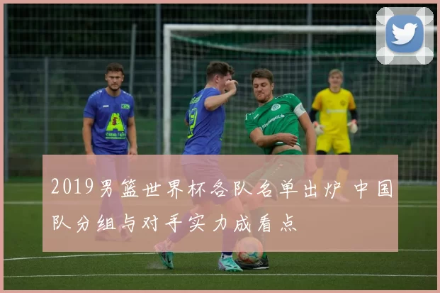 2019男篮世界杯各队名单出炉 中国队分组与对手实力成看点