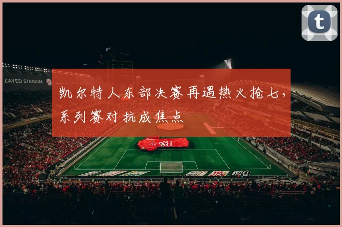 凯尔特人东部决赛再遇热火抢七，系列赛对抗成焦点