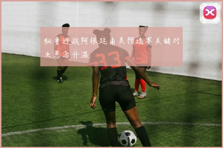 秘鲁迎战阿根廷南美预选赛关键对决悬念升温