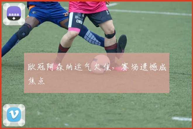 欧冠阿森纳运气欠佳,赛场遗憾成焦点