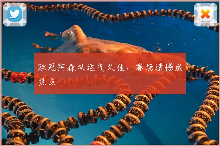 欧冠阿森纳运气欠佳,赛场遗憾成焦点