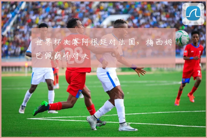 世界杯决赛阿根廷对法国,梅西姆巴佩巅峰对决