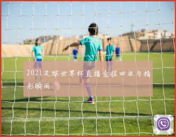 2021足球世界杯直播全程回放与精彩瞬间